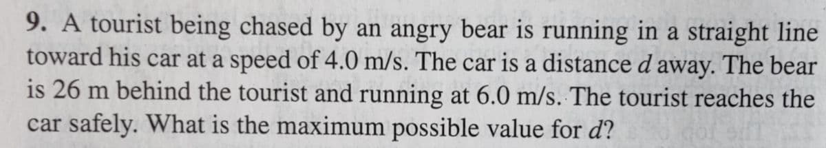 **Physics Problem: Relative Motion and Speed**

**Problem Statement:**

A tourist being chased by an angry bear is running in a straight line toward his car at a speed of 4.0 m/s. The car is a distance \(d\) away. The bear is 26 meters behind the tourist and is running at 6.0 m/s. The tourist reaches the car safely. What is the maximum possible value for \(d\)?