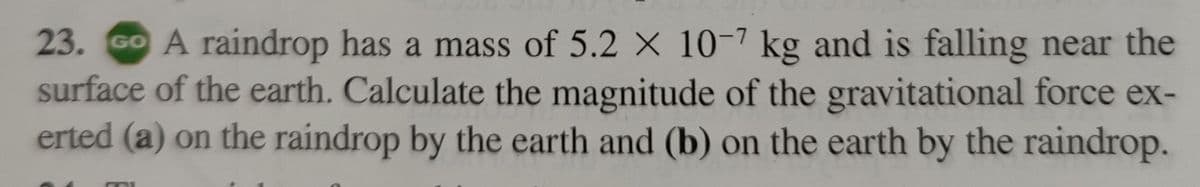 23. GO A raindrop has a mass of 5.2 x 10-7 kg and is falling near the
surface of the earth. Calculate the magnitude of the gravitational force ex-
erted (a) on the raindrop by the earth and (b) on the earth by the raindrop.
C