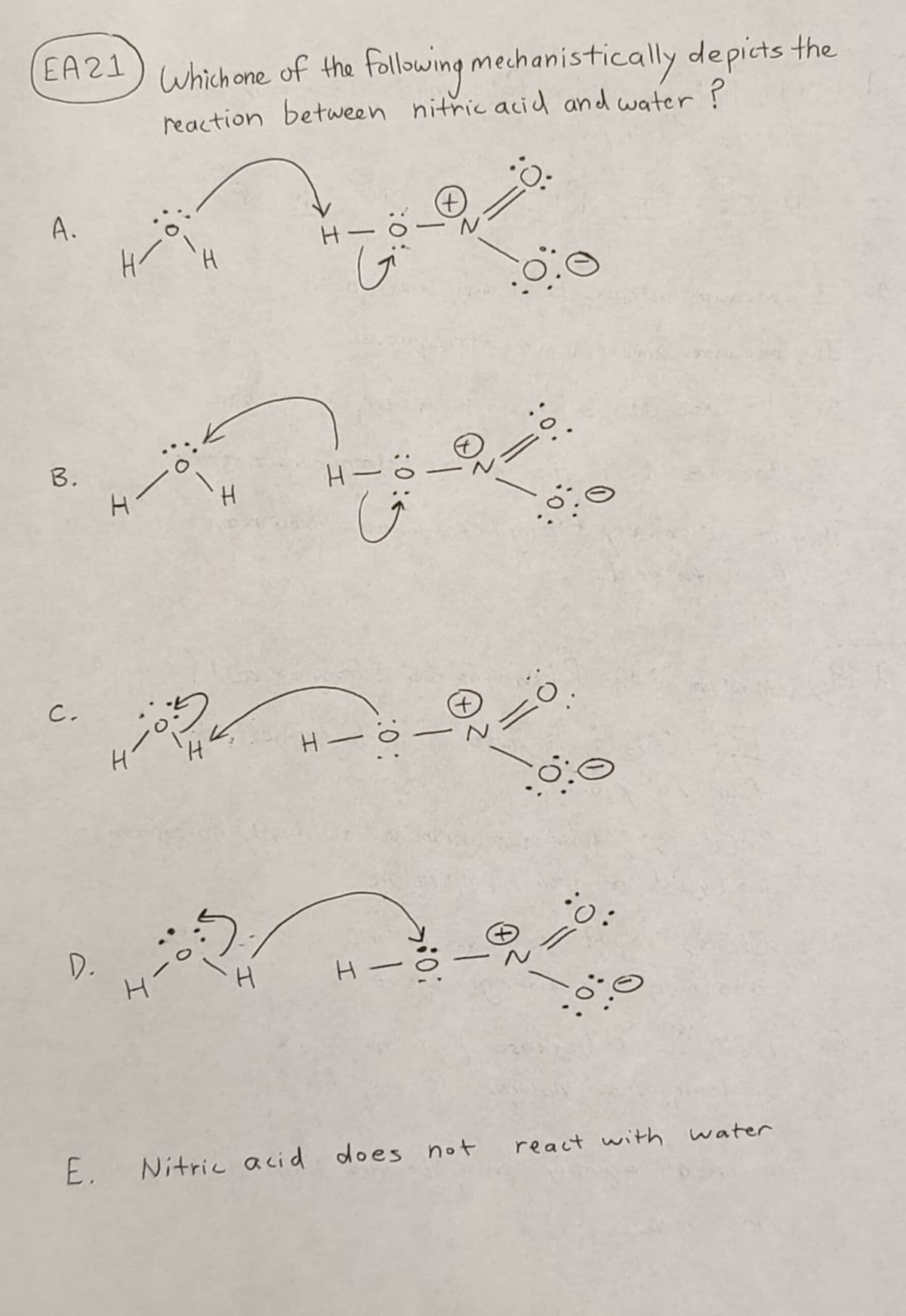 EA21
A.
B.
C.
D.
Which one of the following mechanistically depicts the
reaction between nitric acid and water ?
H/
o
4—ö:
4-05
4-
-ö
Gi
H—
G: 0:
H-
:0:
+
H H-
:O:
-
: 0:
E. Nitric acid does not
10.
0
0:
(+
-240
H-8-920.
6:0
0:
react with water