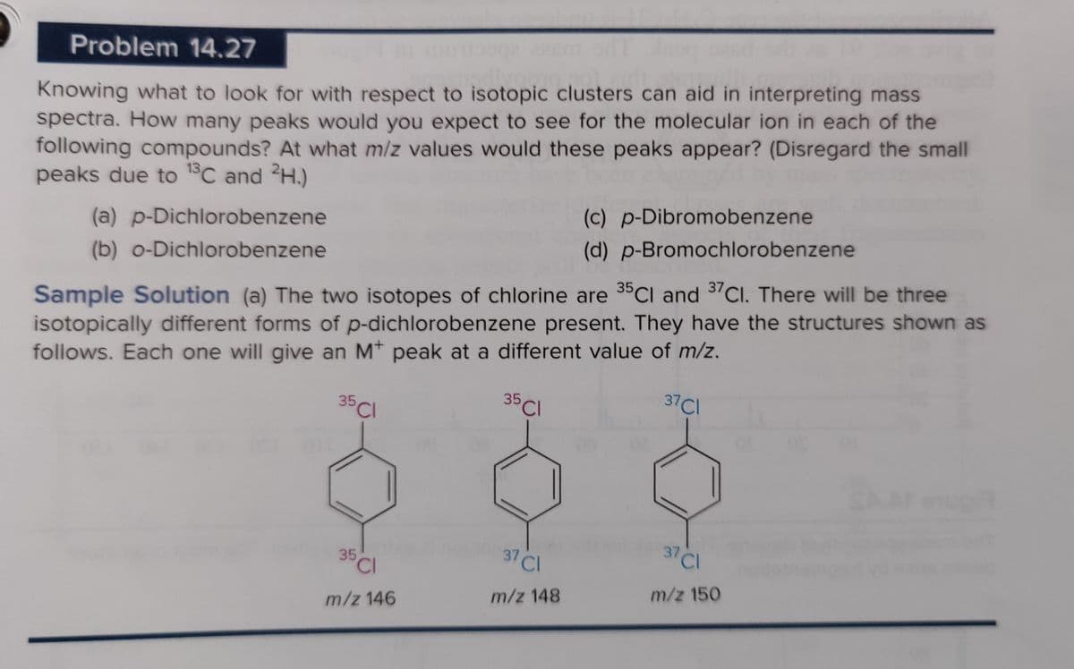 Problem 14.27
Knowing what to look for with respect to isotopic clusters can aid in interpreting mass
spectra. How many peaks would you expect to see for the molecular ion in each of the
following compounds? At what m/z values would these peaks appear? (Disregard the small
peaks due to ¹3C and 2H.)
13
Sample Solution (a) The two isotopes of chlorine are 35Cl and 37 Cl. There will be three
isotopically different forms of p-dichlorobenzene present. They have the structures shown as
follows. Each one will give an Mt peak at a different value of m/z.
37 Cl
35 Cl
35 Cl
(a) p-Dichlorobenzene
(b) o-Dichlorobenzene
35
'CI
m/z 146
37 C
m/z 148
(c) p-Dibromobenzene
(d) p-Bromochlorobenzene
37 Cl
m/z 150