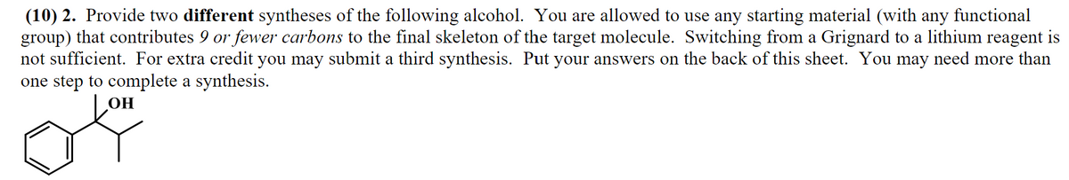 (10) 2. Provide two different syntheses of the following alcohol. You are allowed to use any starting material (with any functional
group) that contributes 9 or fewer carbons to the final skeleton of the target molecule. Switching from a Grignard to a lithium reagent is
not sufficient. For extra credit you may submit a third synthesis. Put your answers on the back of this sheet. You may need more than
one step to complete a synthesis.
OH