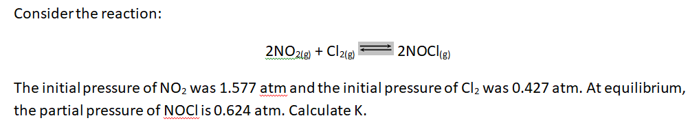 Considerthe reaction:
2NO2(9) + Cl2(g)
| 2NOCl(g)
The initial pressure of NO2 was 1.577 atm and the initial pressure of Cl2 was 0.427 atm. At equilibrium,
the partial pressure of NOCI is 0.624 atm. Calculate K.
