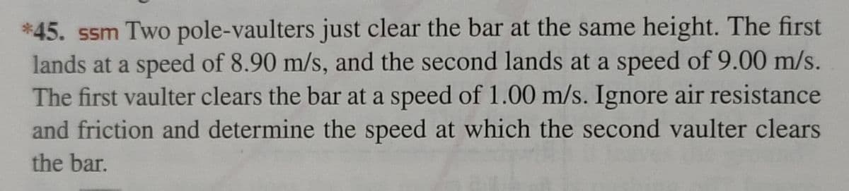 *45. ssm Two pole-vaulters just clear the bar at the same height. The first
lands at a speed of 8.90 m/s, and the second lands at a speed of 9.00 m/s.
The first vaulter clears the bar at a speed of 1.00 m/s. Ignore air resistance
and friction and determine the speed at which the second vaulter clears
the bar.