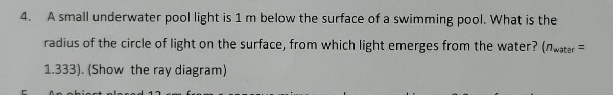 4.
A small underwater pool light is 1 m below the surface of a swimming pool. What is the
radius of the circle of light on the surface, from which light emerges from the water? (nwater =
1.333). (Show the ray diagram)
An obiect plac