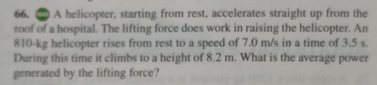 66. A helicopter, starting from rest, accelerates straight up from the
roof of a hospital. The lifting force does work in raising the helicopter. An
810-kg helicopter rises from rest to a speed of 7.0 m/s in a time of 3.5 s.
During this time it climbs to a height of 8.2 m. What is the average power
generated by the lifting force?