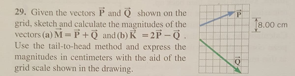 29. Given the vectors P and Qshown on the
grid, sketch and calculate the magnitudes of the
vectors (a) M = P + Q and (b) K = 2P-Q.
Use the tail-to-head method and express the
magnitudes in centimeters with the aid of the
grid scale shown in the drawing.
P
Q
18.00 cm