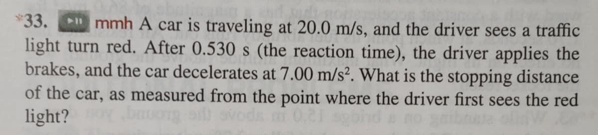 and s
*33. "mmh A car is traveling at 20.0 m/s, and the driver sees a traffic
light turn red. After 0.530 s (the reaction time), the driver applies the
brakes, and the car decelerates at 7.00 m/s². What is the stopping distance
of the car, as measured from the point where the driver first sees the red
light? bruong si svoda mi 0,21 spb