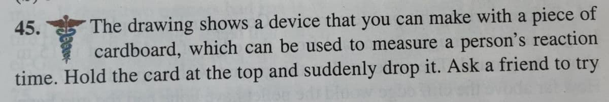 The drawing shows a device that you can make with a piece of
cardboard, which can be used to measure a person's reaction
time. Hold the card at the top and suddenly drop it. Ask a friend to try
45.
