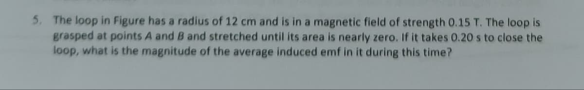 5. The loop in Figure has a radius of 12 cm and is in a magnetic field of strength 0.15 T. The loop is
grasped at points A and B and stretched until its area is nearly zero. If it takes 0.20 s to close the
loop, what is the magnitude of the average induced emf in it during this time?