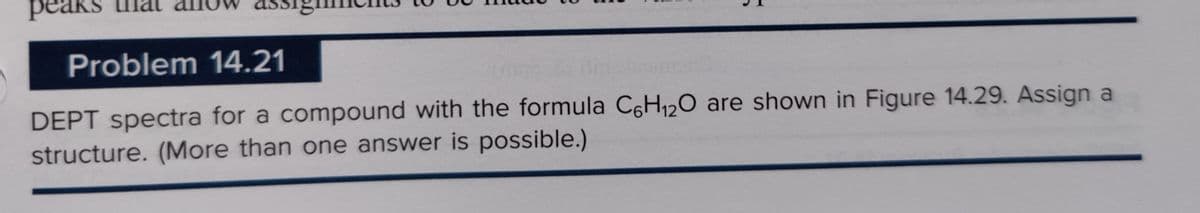 peak
Problem 14.21
DEPT spectra for a compound with the formula C6H₁2O are shown in Figure 14.29. Assign a
structure. (More than one answer is possible.)