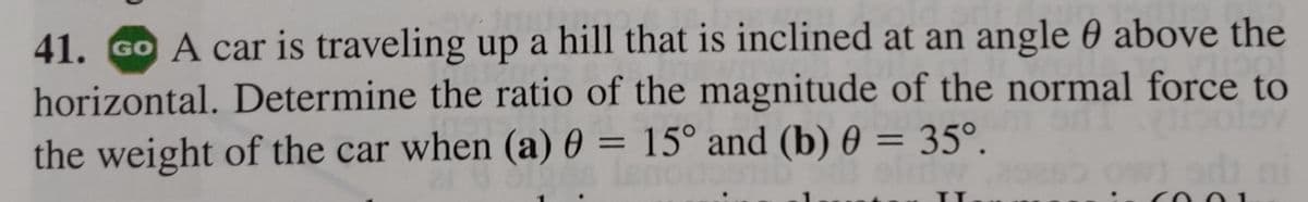 41. GO A car is traveling up a hill that is inclined at an angle 0 above the
horizontal. Determine the ratio of the magnitude of the normal force to
libolov
the weight of the car when (a) 0 = 15° and (b) 0 = 35°.
TODOST