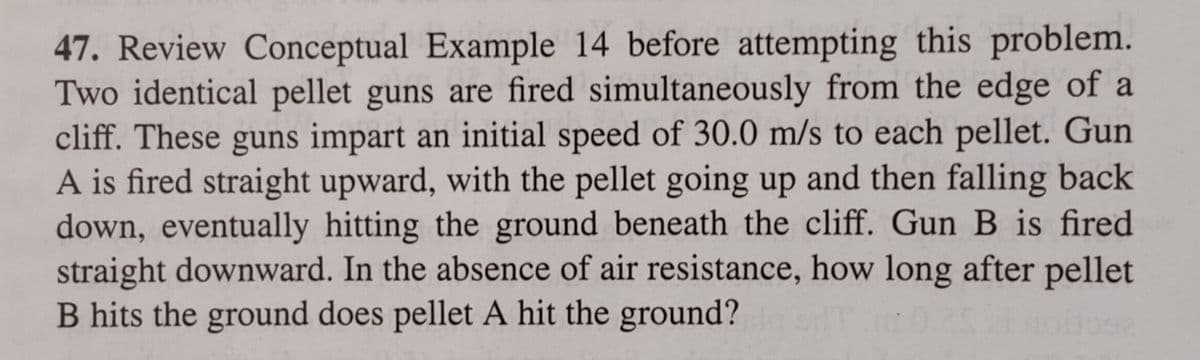 47. Review Conceptual Example 14 before attempting this problem.
Two identical pellet guns are fired simultaneously from the edge of a
cliff. These guns impart an initial speed of 30.0 m/s to each pellet. Gun
A is fired straight upward, with the pellet going up and then falling back
down, eventually hitting the ground beneath the cliff. Gun B is fired
straight downward. In the absence of air resistance, how long after pellet
B hits the ground does pellet A hit the ground?
002