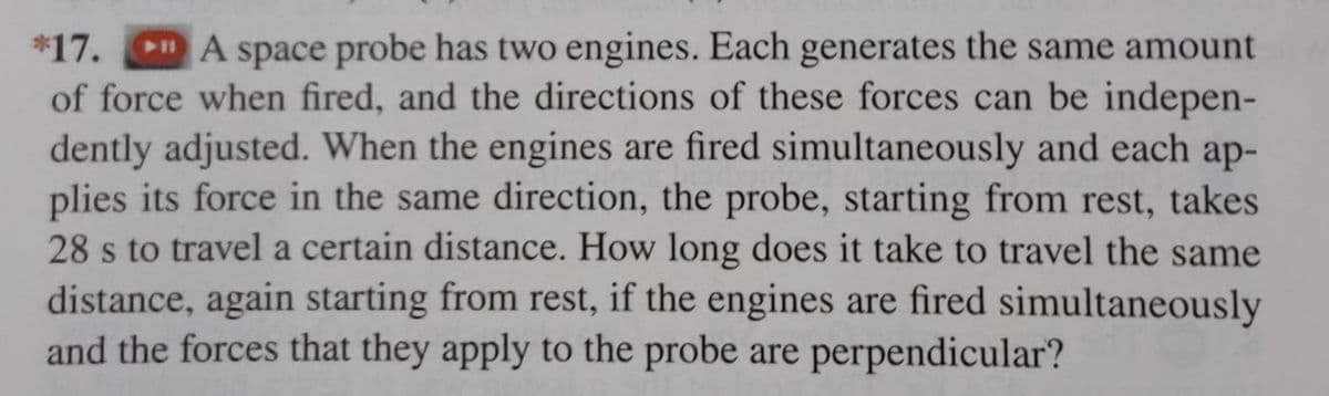 *17. A space probe has two engines. Each generates the same amount
of force when fired, and the directions of these forces can be indepen-
dently adjusted. When the engines are fired simultaneously and each ap-
plies its force in the same direction, the probe, starting from rest, takes
28 s to travel a certain distance. How long does it take to travel the same
distance, again starting from rest, if the engines are fired simultaneously
and the forces that they apply to the probe are perpendicular?