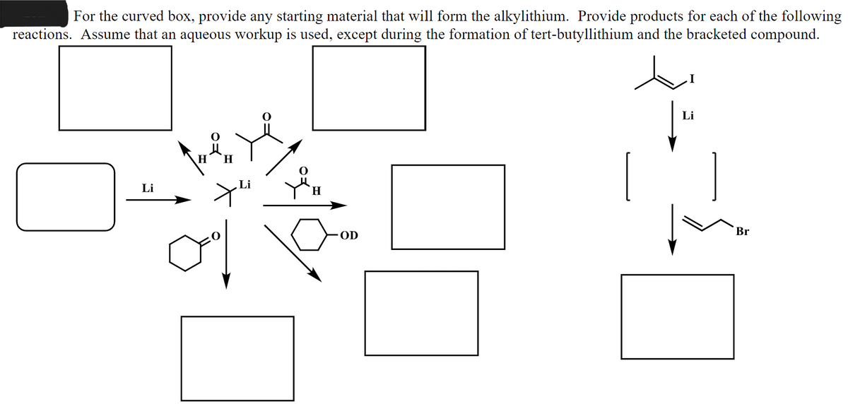 For the curved box, provide any starting material that will form the alkylithium. Provide products for each of the following
reactions. Assume that an aqueous workup is used, except during the formation of tert-butyllithium and the bracketed compound.
Li
WAH
Li
H
OD
Li
Br