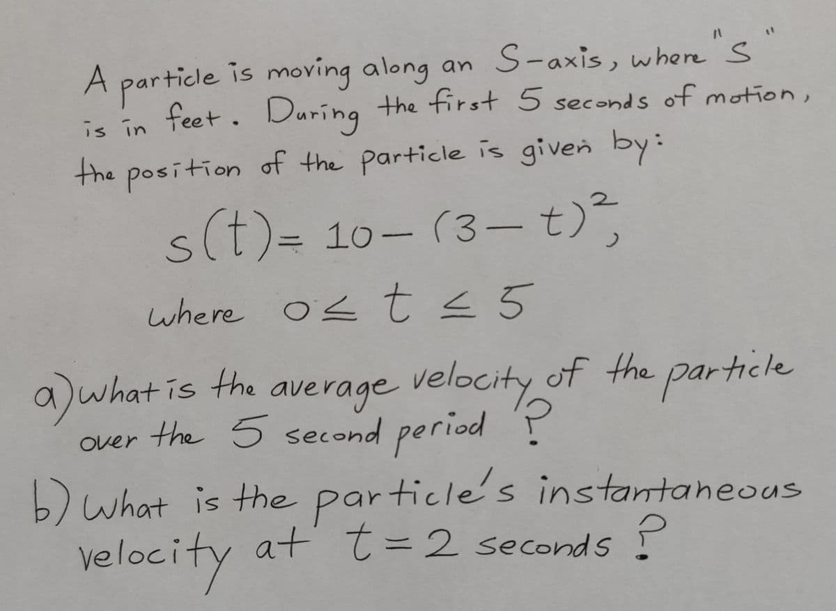 A particle is moving along an S-axis, where "S
is in feet. During the first 5 seconds of motion,
the position of the particle is given by:
s(t)= 10-(3-t)²,
where ost ≤ 5
a) what is the a
average velocity of the particle
over the 5 second period ?
b) what is the particle's instantaneous
at t = 2 seconds?
velocity