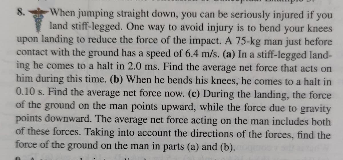 When jumping straight down, you can be seriously injured if you
land stiff-legged. One way to avoid injury is to bend your knees
upon landing to reduce the force of the impact. A 75-kg man just before
contact with the ground has a speed of 6.4 m/s. (a) In a stiff-legged land-
ing he comes to a halt in 2.0 ms. Find the average net force that acts on
him during this time. (b) When he bends his knees, he comes to a halt in
0.10 s. Find the average net force now. (c) During the landing, the force
of the ground on the man points upward, while the force due to gravity
points downward. The average net force acting on the man includes both
of these forces. Taking into account the directions of the forces, find the
force of the ground on the man in parts (a) and (b).
8.