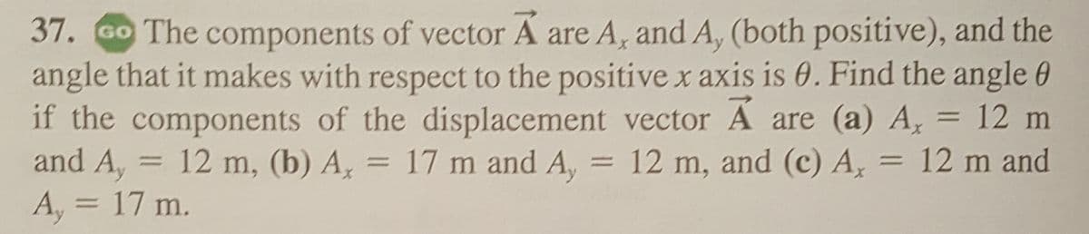 **Question 37: Vector Components and Angles**

**Problem Statement:**
The components of vector **A** are \( A_x \) and \( A_y \) (both positive), and the angle that it makes with respect to the positive x axis is \( \theta \). Find the angle \( \theta \) if the components of the displacement vector **A** are:

**(a)** \( A_x = 12 \, \text{m} \) and \( A_y = 12 \, \text{m} \)

**(b)** \( A_x = 17 \, \text{m} \) and \( A_y = 12 \, \text{m} \)

**(c)** \( A_x = 12 \, \text{m} \) and \( A_y = 17 \, \text{m} \)

**Explanation:**
### Solution Overview:

To find the angle \( \theta \) made with the positive x-axis, you can use the trigonometric relation involving the arctangent function:

\[ \theta = \tan^{-1} \left( \frac{A_y}{A_x} \right) \]

### Detailed Solutions:

1. **Case (a):**
   Given \( A_x = 12 \, \text{m} \) and \( A_y = 12 \, \text{m} \),

   \[
   \theta = \tan^{-1} \left( \frac{12}{12} \right) = \tan^{-1}(1) = 45^\circ
   \]

2. **Case (b):**
   Given \( A_x = 17 \, \text{m} \) and \( A_y = 12 \, \text{m} \),

   \[
   \theta = \tan^{-1} \left( \frac{12}{17} \right)
   \]

   Using a calculator or trigonometric tables to find the inverse tangent,

   \[
   \theta \approx 35.5^\circ
   \]

3. **Case (c):**
   Given \( A_x = 12 \, \text{m} \) and \( A_y = 17 \, \text{m} \),

   \[
   \theta = \tan^{-1} \left( \frac{17}{12}