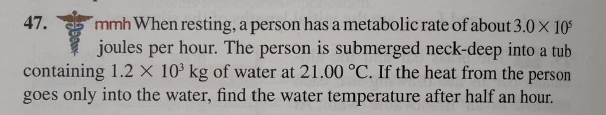 mmh When resting, a person has a metabolic rate of about 3.0 X 105
joules per hour. The person is submerged neck-deep into a tub
containing 1.2 X 10³ kg of water at 21.00 °C. If the heat from the person
goes only into the water, find the water temperature after half an hour.
47.