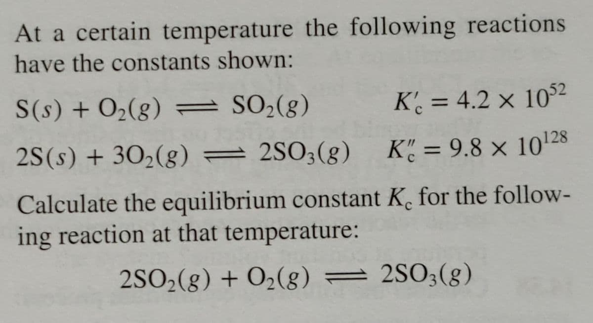 At a certain temperature the following reactions
have the constants shown:
S(s) + O₂(g) =
SO₂(g)
Kc = 4.2 x 1052
2S(s) + 30₂(g)
2SO3(g)
K = 9.8 x 10¹28
Calculate the equilibrium constant K. for the follow-
ing reaction at that temperature:
2SO₂(g) + O₂(g) = 2SO3(g)