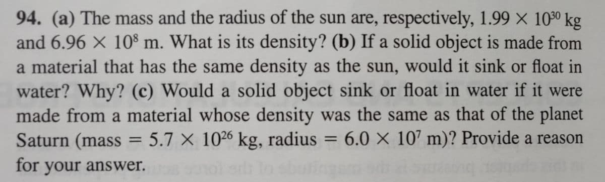 94. (a) The mass and the radius of the sun are, respectively, 1.99 × 1030 kg
and 6.96 × 108 m. What is its density? (b) If a solid object is made from
a material that has the same density as the sun, would it sink or float in
water? Why? (c) Would a solid object sink or float in water if it were
made from a material whose density was the same as that of the planet
Saturn (mass = 5.7 X 1026 kg, radius:
5.7 X 1026 kg, radius = 6.0 X 107 m)? Provide a reason
for your answer.
si lo sba