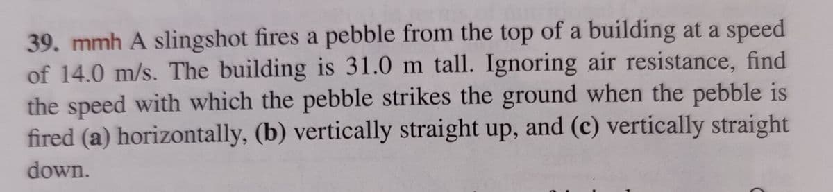 39. mmh A slingshot fires a pebble from the top of a building at a speed
of 14.0 m/s. The building is 31.0 m tall. Ignoring air resistance, find
the speed with which the pebble strikes the ground when the pebble is
fired (a) horizontally, (b) vertically straight up, and (c) vertically straight
down.