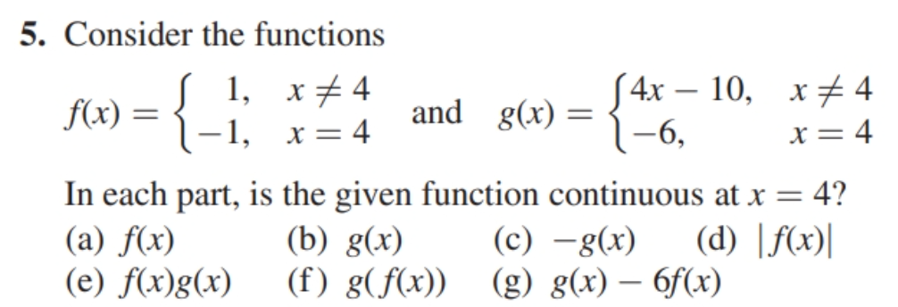 5. Consider the functions
1, x 4
(4x-10, x 4
f(x) =
-1, x = 4
and g(x)
=
-6,
x = 4
In each part, is the given function continuous at x = 4?
(a) f(x)
(b) g(x)
(c) − g(x)
(d) |f(x)|
(e) f(x)g(x)
(f) g(f(x))
(g) g(x) — 6f(x)