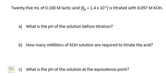 Twenty-five mL of 0.100 M lactic acid (K, = 1.4 x 104) is titrated with 0.097 M KOH.
a) What is the pH of the solution before titration?
b) How many milliliters of KOH solution are required to titrate the acid?
c) What is the pH of the solution at the equivalence point?
