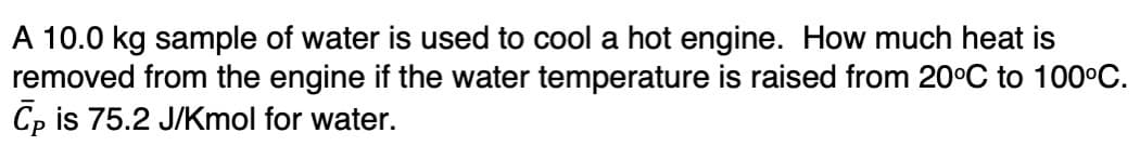 A 10.0 kg sample of water is used to cool a hot engine. How much heat is
removed from the engine if the water temperature is raised from 20°C to 100°C.
Cp is 75.2 J/Kmol for water.