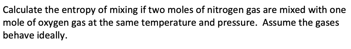 Calculate the entropy of mixing if two moles of nitrogen gas are mixed with one
mole of oxygen gas at the same temperature and pressure. Assume the gases
behave ideally.