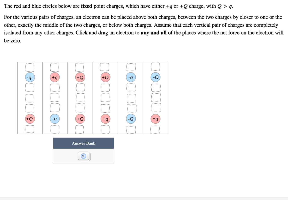 The red and blue circles below are fixed point charges, which have either +q or ±Q charge, with Q > q.
For the various pairs of charges, an electron can be placed above both charges, between the two charges by closer to one or the
other, exactly the middle of the two charges, or below both charges. Assume that each vertical pair of charges are completely
isolated from any other charges. Click and drag an electron to any and all of the places where the net force on the electron will
be zero.
+q
(+Q
+Q
-q
(+Q
+q
Answer Bank
000
.....
......
