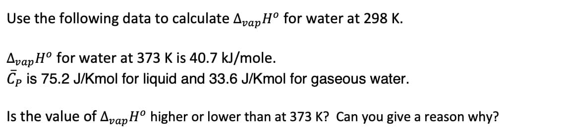 Use the following data to calculate AvapHo for water at 298 K.
Avap Ho for water at 373 K is 40.7 kJ/mole.
Cp is 75.2 J/Kmol for liquid and 33.6 J/Kmol for gaseous water.
Is the value of Avap Ho higher or lower than at 373 K? Can you give a reason why?