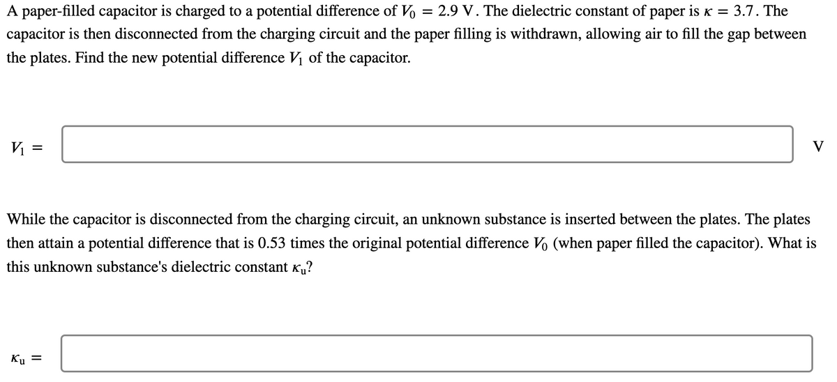 A paper-filled capacitor is charged to a potential difference of Vo = 2.9 V. The dielectric constant of paper is K = 3.7. The
capacitor is then disconnected from the charging circuit and the paper filling is withdrawn, allowing air to fill the gap between
the plates. Find the new potential difference Vị of the capacitor.
Vị =
V
While the capacitor is disconnected from the charging circuit, an unknown substance is inserted between the plates. The plates
then attain a potential difference that is 0.53 times the original potential difference Vo (when paper filled the capacitor). What is
this unknown substance's dielectric constant Ku?
Ku =
