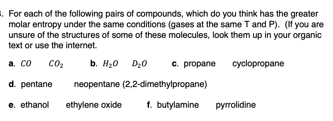 3. For each of the following pairs of compounds, which do you think has the greater
molar entropy under the same conditions (gases at the same T and P). (If you are
unsure of the structures of some of these molecules, look them up in your organic
text or use the internet.
a. Co CO₂
d. pentane
e. ethanol
b. H₂O D₂0
neopentane (2,2-dimethylpropane)
ethylene oxide
c. propane
f. butylamine
cyclopropane
pyrrolidine