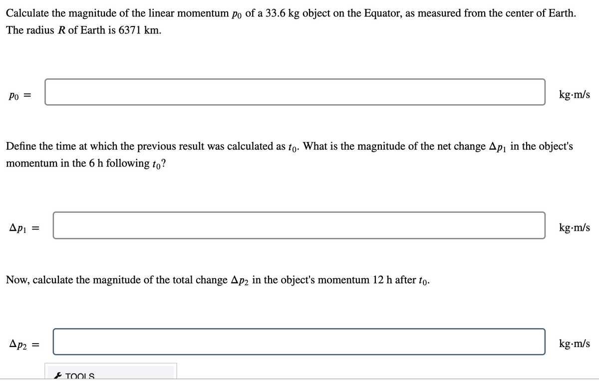 Calculate the magnitude of the linear momentum po of a 33.6 kg object on the Equator, as measured from the center of Earth.
The radius R of Earth is 6371 km.
Po =
kg-m/s
Define the
ime at which the previous result was calculated as to. What is the magnitude of the net change Ap in the object's
momentum in the 6 h following to?
Api
kg-m/s
Now, calculate the magnitude of the total change Ap2 in the object's momentum 12 h after to.
Ap2 =
kg-m/s
& TOOLS
