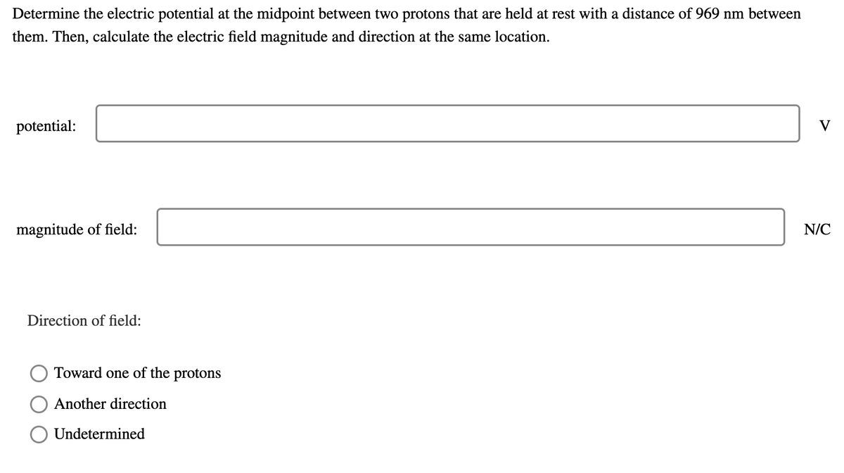 Determine the electric potential at the midpoint between two protons that are held at rest with a distance of 969 nm between
them. Then, calculate the electric field magnitude and direction at the same location.
potential:
V
magnitude of field:
N/C
Direction of field:
Toward one of the protons
Another direction
Undetermined
