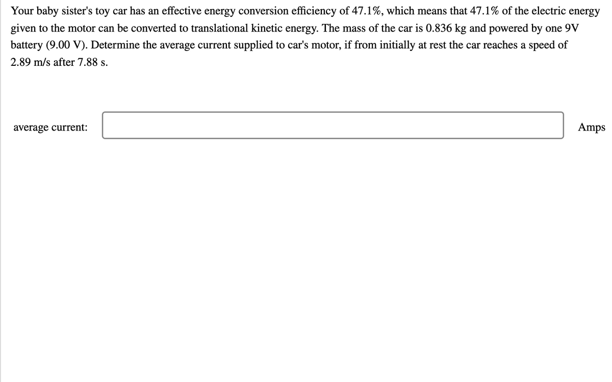 Your baby sister's toy car has an effective energy conversion efficiency of 47.1%, which means that 47.1% of the electric energy
given to the motor can be converted to translational kinetic energy. The mass of the car is 0.836 kg and powered by one 9V
battery (9.00 V). Determine the average current supplied to car's motor, if from initially at rest the car reaches a speed of
2.89 m/s after 7.88 s.
average current:
Amps
