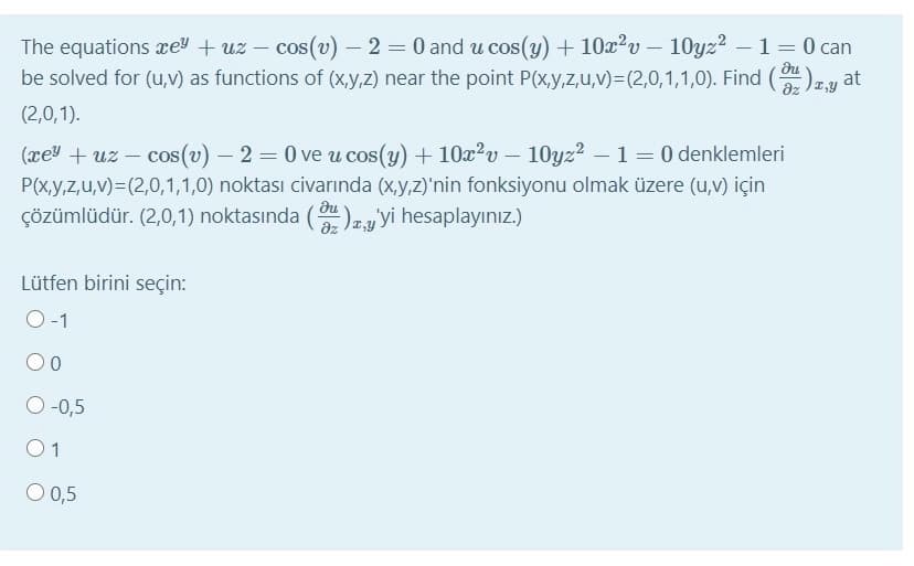 The equations re + uz – cos(v) – 2 = 0 and u cos(y) + 10x?v – 10yz? –1 = 0 can
be solved for (u,v) as functions of (x,y,z) near the point P(x,y,z,u,v)=(2,0,1,1,0). Find ()1y
du
(2,0,1).
(xey + uz – cos(v) – 2 = 0 ve u cos(y) + 10x²v - 10yz2 –1 = 0 denklemleri
|
P(x,y,z,u,v)=(2,0,1,1,0) noktası civarında (x,y,z)'nin fonksiyonu olmak üzere (u,v) için
du
çözümlüdür. (2,0,1) noktasında (
)z,y'yi hesaplayınız)
Lütfen birini seçin:
O-1
00
O -0,5
1
O 0,5
