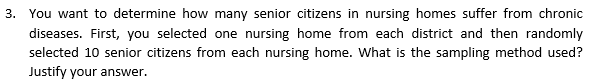 3. You want to determine how many senior citizens in nursing homes suffer from chronic
diseases. First, you selected one nursing home from each district and then randomly
selected 10 senior citizens from each nursing home. What is the sampling method used?
Justify your answer.