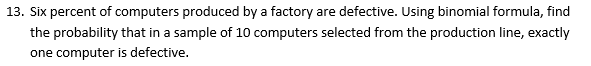 13. Six percent of computers produced by a factory are defective. Using binomial formula, find
the probability that in a sample of 10 computers selected from the production line, exactly
one computer is defective.