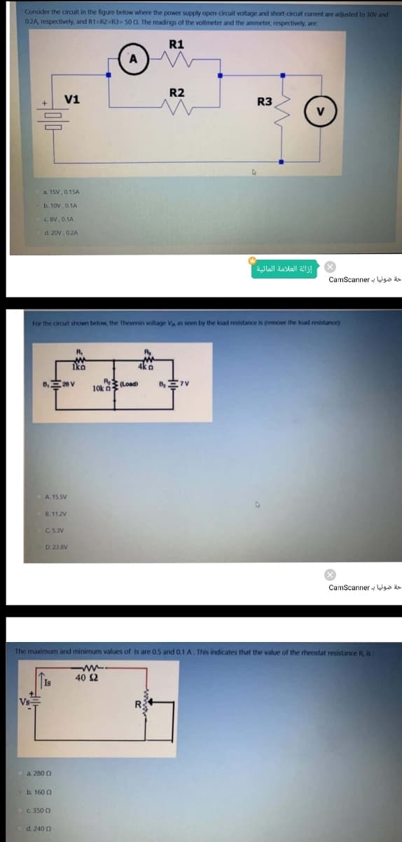 Consider the circuit in the figure below where the power supply open-circuit voltage and short-circuit current are adjusted to 30V and
02A, respectively, and R1=R2=R3= 50 0. The readings of the voltmeter and the ammeter, respectively, are:
R1
R2
V1
R3
a. 15V, 0.15A
b. 10V.0.1A
d. 20V.0.2A
إز الة العلامة المائية
CamScanner - Wgo d
For the circuit shown below, the Thevenin voltage V as seen by the load resistance is (remove the load resistance)
R
iko
4k o
R Load
10k n
A 15SV
B. 11.2V
C 5.3V
D. 23.8V
CamScanner Wgo ds
The maximum and minimum values of Is are 0.5 and 0.1 A. This indicates that the value of the rheostat resistance R is:
ww.
40 S2
Is
Vs
a 280 0
b. 160 0
C 350 0
d. 240 0
