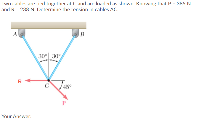 Two cables are tied together at C and are loaded as shown. Knowing that P = 385 N
and R = 238 N, Determine the tension in cables AC.
A
B
30° 30°
R
C
45°
Your Answer:
