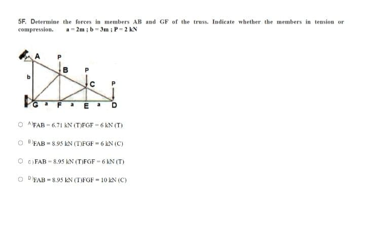 5F. Determine the forces in members AB and GF of the truss. Indicate whether the members in tension or
compression. a 2m ; b= 3m ; P-2 kN
A
B
aFaEa D
A'FAB - 6.71 kN (T)FGF - 6 kN (T)
O FAB = 8.95 kN (T)FGF = 6 kN (C)
O c) FAB - 8.95 kN (T)FGF -6 kN (T)
O D'FAB = 8.95 kN (T)FGF = 10 kN (C)
P.
a.
