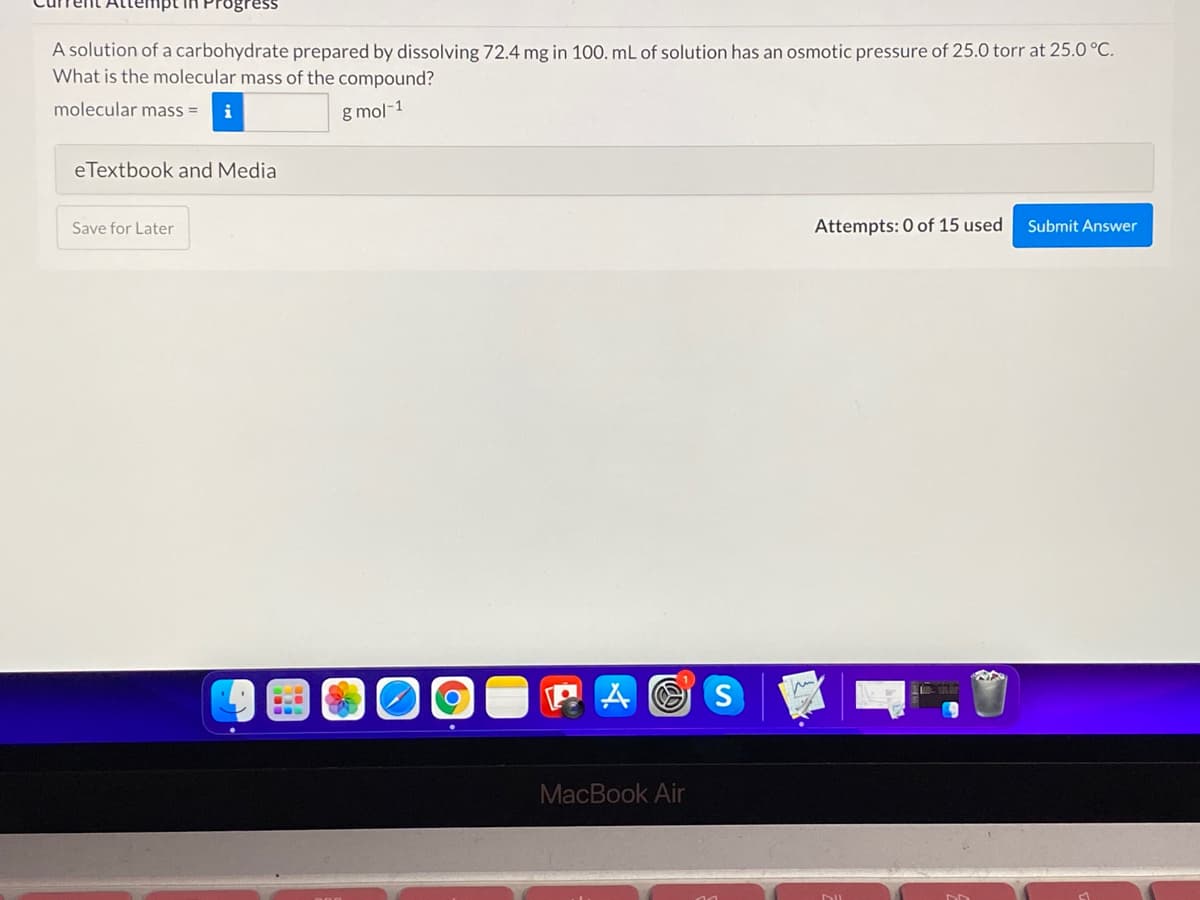 A solution of a carbohydrate prepared by dissolving 72.4 mg in 100. mL of solution has an osmotic pressure of 25.0 torr at 25.0 °C.
What is the molecular mass of the compound?
molecular mass =
i
g mol-1
eTextbook and Media
Save for Later
Attempts: 0 of 15 used
Submit Answer
P A O S
MacBook Air
