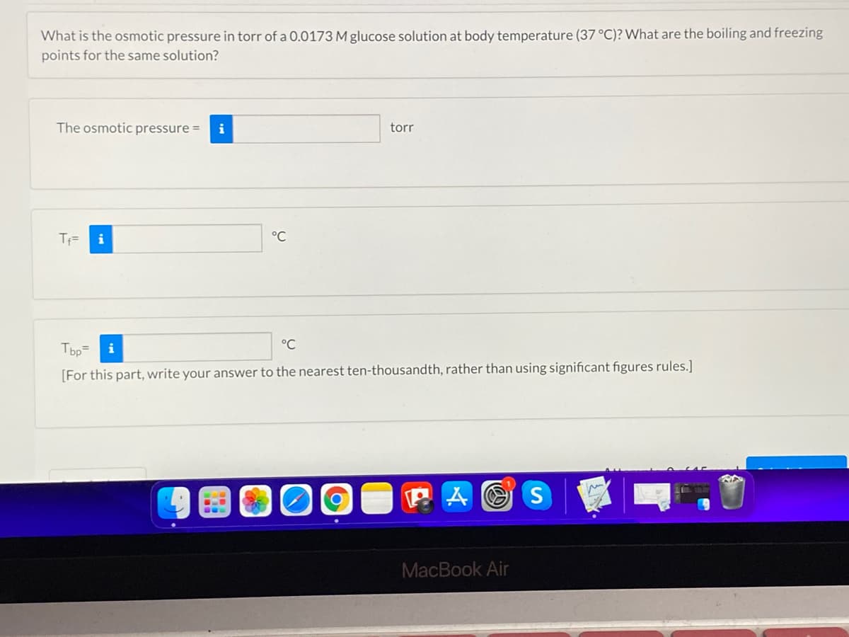 What is the osmotic pressure in torr of a O.0173 M glucose solution at body temperature (37 °C)? What are the boiling and freezing
points for the same solution?
The osmotic pressure =
i
torr
T=
i
°C
Tbp=
°C
i
[For this part, write your answer to the nearest ten-thousandth, rather than using significant figures rules.]
P A O S
MacBook Air
