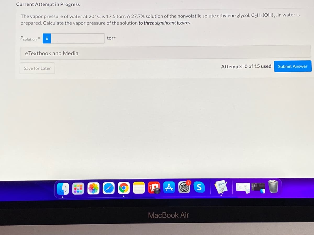 Current Attempt in Progress
The vapor pressure of water at 20 °C is 17.5 torr. A 27.7% solution of the nonvolatile solute ethylene glycol, C,H4(OH)2, in water is
prepared. Calculate the vapor pressure of the solution to three significant figures.
Psolution =
torr
eTextbook and Media
Attempts: 0 of 15 used
Submit Answer
Save for Later
MacBook Air
