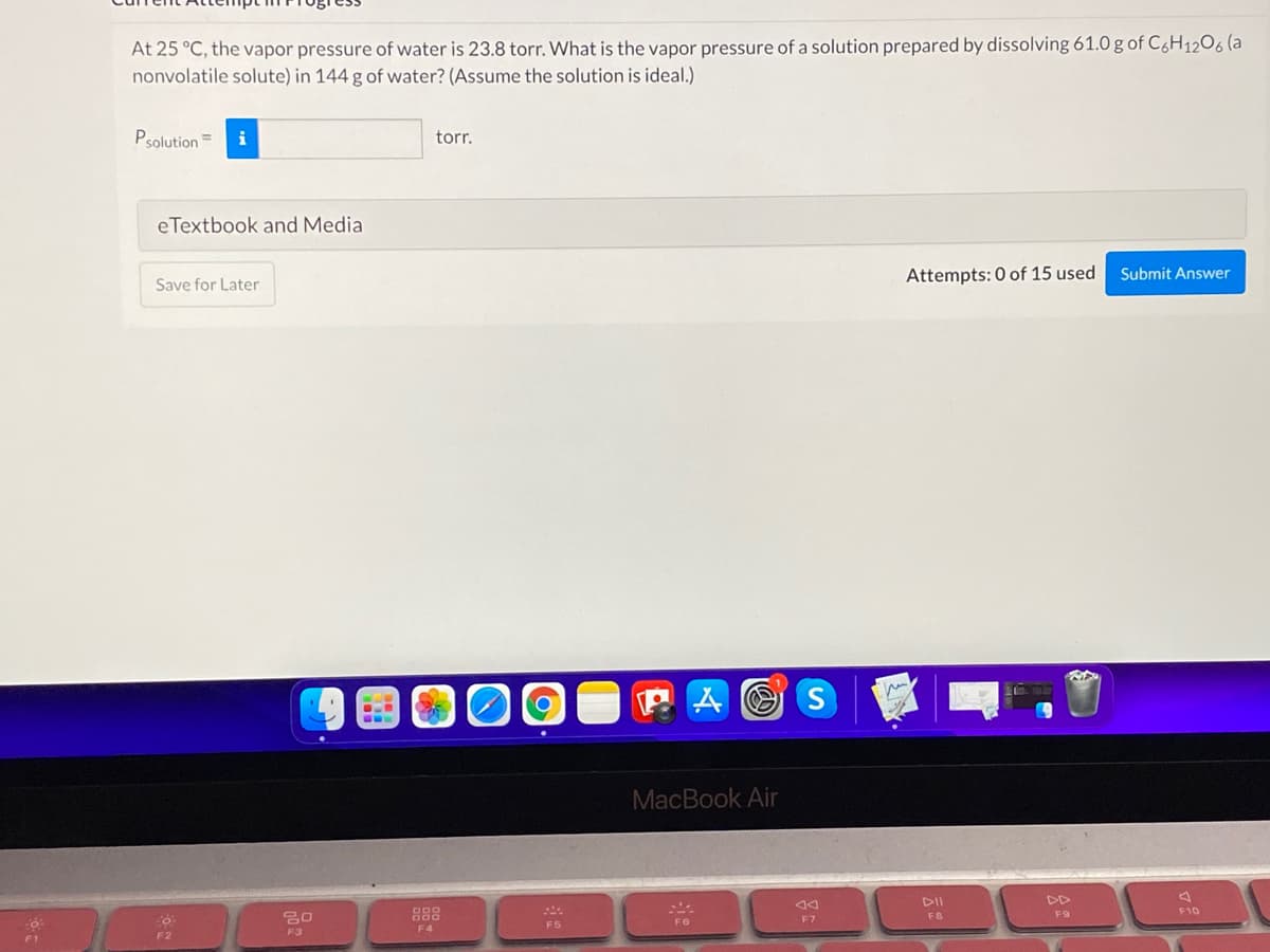 At 25 °C, the vapor pressure of water is 23.8 torr. What is the vapor pressure of a solution prepared by dissolving 61.0 g of C6H1206 (a
nonvolatile solute) in 144 g of water? (Assume the solution is ideal.)
Psolution =
i
torr.
eTextbook and Media
Attempts: 0 of 15 used
Submit Answer
Save for Later
MacBook Air
DII
DD
888
F8
F9
F10
F6
F7
F5
F4
F2
F3
F1
