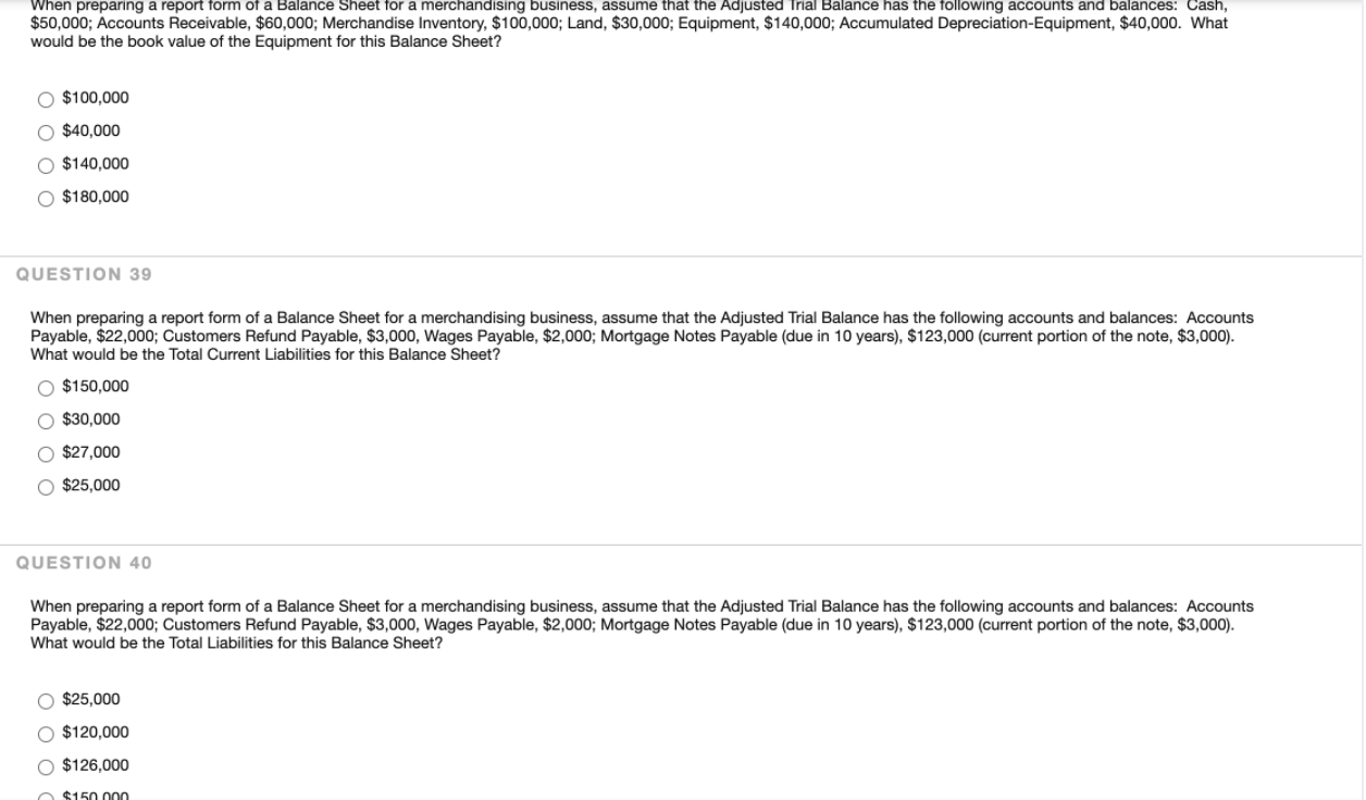 ### Accounting and Financial Reporting: Sample Questions for Balance Sheet Preparation

This section includes sample questions on preparing Balance Sheets. These questions are designed to test your understanding of financial reporting for merchandising businesses.

---

#### Question 38

**Scenario:**
When preparing a report form of a Balance Sheet for a merchandising business, assume that the Adjusted Trial Balance has the following accounts and balances:

- **Cash:** $50,000
- **Accounts Receivable:** $60,000
- **Merchandise Inventory:** $100,000
- **Land:** $30,000
- **Equipment:** $140,000
- **Accumulated Depreciation-Equipment:** $40,000

**Question:** What would be the book value of the Equipment for this Balance Sheet?

**Answer Choices:**
- \( \circ \) $100,000
- \( \circ \) $40,000
- \( \circ \) $140,000
- \( \circ \) $180,000

---

#### Question 39

**Scenario:**
When preparing a report form of a Balance Sheet for a merchandising business, assume that the Adjusted Trial Balance has the following accounts and balances:

- **Accounts Payable:** $22,000
- **Customers Refund Payable:** $3,000
- **Wages Payable:** $2,000
- **Mortgage Notes Payable (due in 10 years):** $123,000 (current portion of the note, $3,000)

**Question:** What would be the Total Current Liabilities for this Balance Sheet?

**Answer Choices:**
- \( \circ \) $150,000
- \( \circ \) $30,000
- \( \circ \) $27,000
- \( \circ \) $25,000

---

#### Question 40

**Scenario:**
When preparing a report form of a Balance Sheet for a merchandising business, assume that the Adjusted Trial Balance has the following accounts and balances:

- **Accounts Payable:** $22,000
- **Customers Refund Payable:** $3,000
- **Wages Payable:** $2,000
- **Mortgage Notes Payable (due in 10 years):** $123,000 (current portion of the note, $3,000)

**Question:** What would be the Total Liabilities for this Balance Sheet?

**Answer Choices:**
- \(