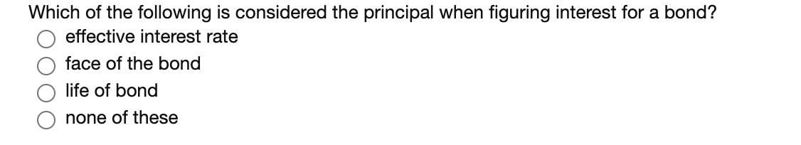 Which of the following is considered the principal when figuring interest for a bond?
effective interest rate
face of the bond
life of bond
none of these
