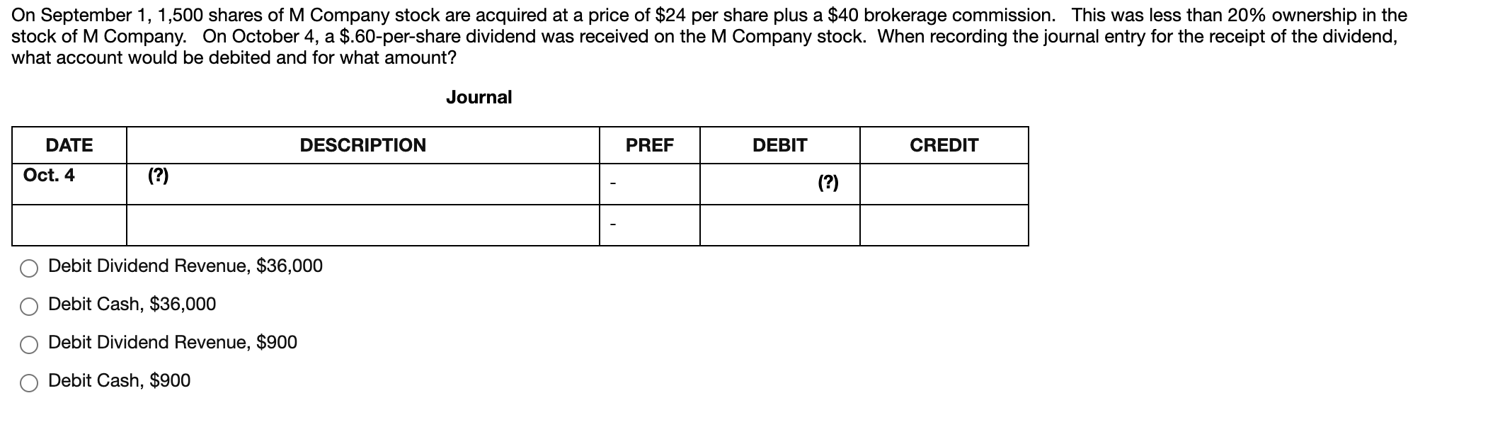 On September 1, 1,500 shares of M Company stock are acquired at a price of $24 per share plus a $40 brokerage commission. This was less than 20% ownership in the
stock of M Company. On October 4, a $.60-per-share dividend was received on the M Company stock. When recording the journal entry for the receipt of the dividend,
what account would be debited and for what amount?
Journal
DATE
DESCRIPTION
PREF
DEBIT
CREDIT
Oct. 4
(?)
(?)
Debit Dividend Revenue, $36,000
Debit Cash, $36,000
Debit Dividend Revenue, $900
Debit Cash, $900
