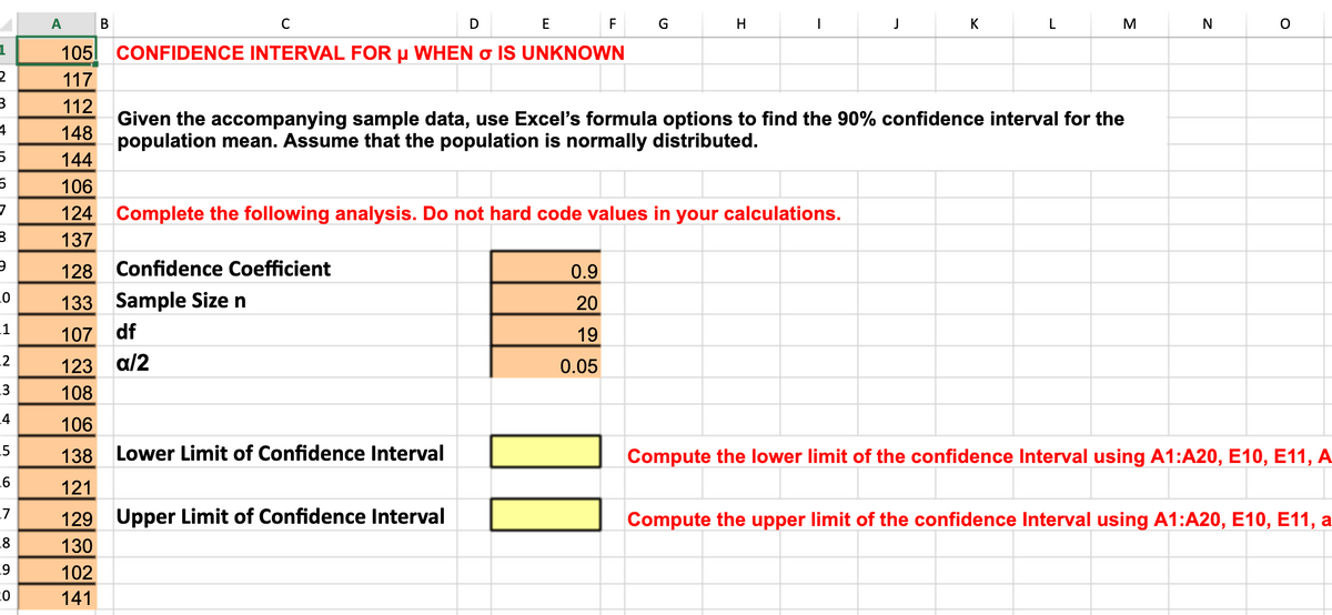 A
В
C
D
E
F
G
H
J
K
L
M
N
105
CONFIDENCE INTERVAL FOR µ WHEN o IS UNKNOWN
117
112
Given the accompanying sample data, use Excel's formula options to find the 90% confidence interval for the
population mean. Assume that the population is normally distributed.
148
144
106
124 Complete the following analysis. Do not hard code values in your calculations.
137
128
Confidence Coefficient
0.9
133 Sample Size n
20
.1
107
df
19
.2
123
a/2
0.05
.3
108
4
106
_5
138
Lower Limit of Confidence Interval
Compute the lower limit of the confidence Interval using A1:A20, E10, E11, A
121
L7
129 Upper Limit of Confidence Interval
Compute the upper limit of the confidence Interval using A1:A20, E10, E11, a
.8
130
102
141
